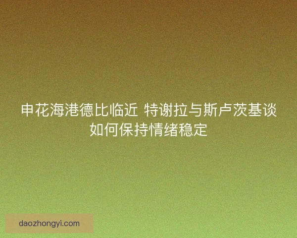 申花海港德比临近 特谢拉与斯卢茨基谈如何保持情绪稳定