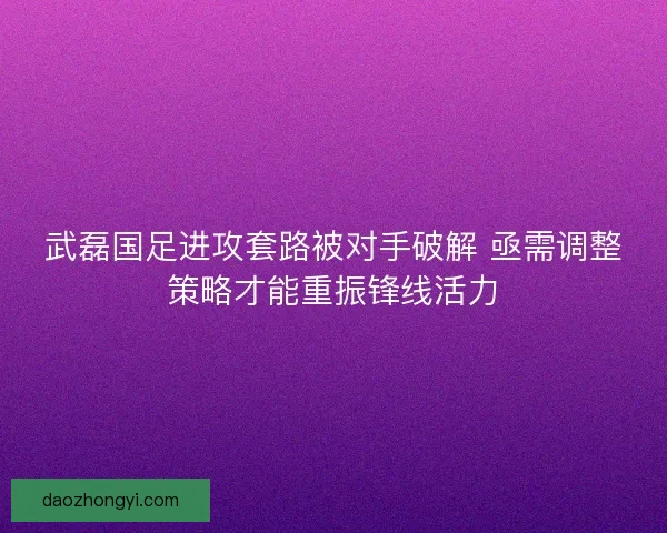 武磊国足进攻套路被对手破解 亟需调整策略才能重振锋线活力